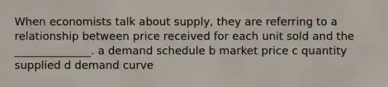 When economists talk about supply, they are referring to a relationship between price received for each unit sold and the ______________. a demand schedule b market price c quantity supplied d demand curve