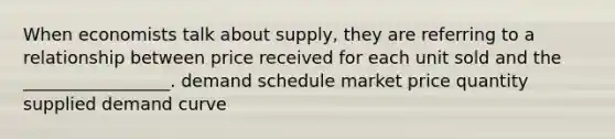 When economists talk about supply, they are referring to a relationship between price received for each unit sold and the _________________. demand schedule market price quantity supplied demand curve