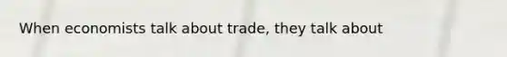 When economists talk about trade, they talk about