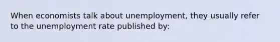 When economists talk about unemployment, they usually refer to the unemployment rate published by: