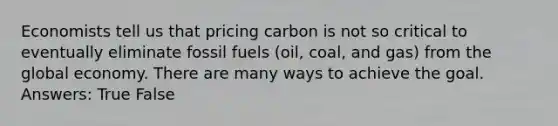 Economists tell us that pricing carbon is not so critical to eventually eliminate fossil fuels (oil, coal, and gas) from the global economy. There are many ways to achieve the goal. Answers: True False