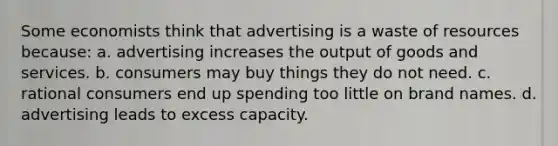 Some economists think that advertising is a waste of resources because: a. advertising increases the output of goods and services. b. consumers may buy things they do not need. c. rational consumers end up spending too little on brand names. d. advertising leads to excess capacity.