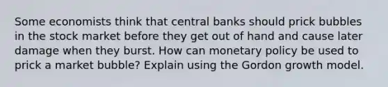 Some economists think that central banks should prick bubbles in the stock market before they get out of hand and cause later damage when they burst. How can monetary policy be used to prick a market bubble? Explain using the Gordon growth model.