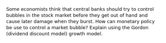 Some economists think that central banks should try to control bubbles in the stock market before they get out of hand and cause later damage when they burst. How can <a href='https://www.questionai.com/knowledge/kEE0G7Llsx-monetary-policy' class='anchor-knowledge'>monetary policy</a> be use to control a market bubble? Explain using the Gordon (dividend discount model) growth model.