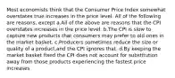 Most economists think that the Consumer Price Index somewhat overstates true increases in the price level. All of the following are reasons, except a.All of the above are reasons that the CPI overstates increases in the price level. b.The CPI is slow to capture new products that consumers may prefer to old ones in the market basket. c.Producers sometimes reduce the size or quality of a product,and the CPI ignores that. d.By keeping the market basket fixed the CPI does not account for substitution away from those products experiencing the fastest price increases