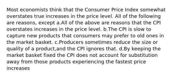 Most economists think that the Consumer Price Index somewhat overstates true increases in the price level. All of the following are reasons, except a.All of the above are reasons that the CPI overstates increases in the price level. b.The CPI is slow to capture new products that consumers may prefer to old ones in the market basket. c.Producers sometimes reduce the size or quality of a product,and the CPI ignores that. d.By keeping the market basket fixed the CPI does not account for substitution away from those products experiencing the fastest price increases