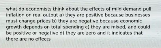 what do economists think about the effects of mild demand pull inflation on real output a) they are positive because businesses must change prices b) they are negative because economic growth depends on total spending c) they are mixed, and could be positive or negative d) they are zero and it indicates that there are no effects