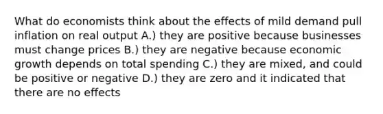 What do economists think about the effects of mild demand pull inflation on real output A.) they are positive because businesses must change prices B.) they are negative because economic growth depends on total spending C.) they are mixed, and could be positive or negative D.) they are zero and it indicated that there are no effects