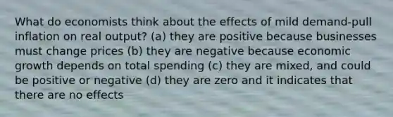 What do economists think about the effects of mild demand-pull inflation on real output? (a) they are positive because businesses must change prices (b) they are negative because economic growth depends on total spending (c) they are mixed, and could be positive or negative (d) they are zero and it indicates that there are no effects