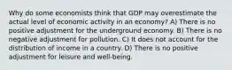 Why do some economists think that GDP may overestimate the actual level of economic activity in an economy? A) There is no positive adjustment for the underground economy. B) There is no negative adjustment for pollution. C) It does not account for the distribution of income in a country. D) There is no positive adjustment for leisure and well-being.