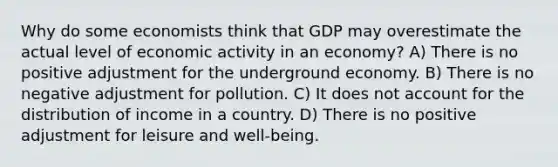 Why do some economists think that GDP may overestimate the actual level of economic activity in an economy? A) There is no positive adjustment for the underground economy. B) There is no negative adjustment for pollution. C) It does not account for the distribution of income in a country. D) There is no positive adjustment for leisure and well-being.