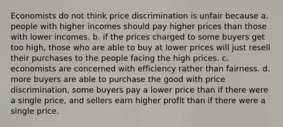 Economists do not think price discrimination is unfair because a. people with higher incomes should pay higher prices than those with lower incomes. b. if the prices charged to some buyers get too high, those who are able to buy at lower prices will just resell their purchases to the people facing the high prices. c. economists are concerned with efficiency rather than fairness. d. more buyers are able to purchase the good with price discrimination, some buyers pay a lower price than if there were a single price, and sellers earn higher profit than if there were a single price.