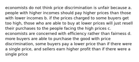 economists do not think price discrimination is unfair because a. people with higher incomes should pay higher prices than those with lower incomes b. if the prices charged to some buyers get too high, those who are able to buy at lower prices will just resell their purchases to the people facing the high prices c. economists are concerned with efficiency rather than fairness d. more buyers are able to purchase the good with price discrimination, some buyers pay a lower price than if there were a single price, and sellers earn higher profit than if there were a single price