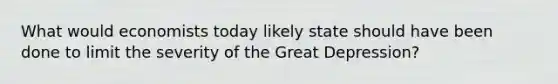 What would economists today likely state should have been done to limit the severity of the Great Depression?