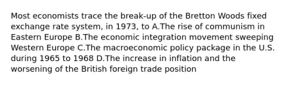 Most economists trace the break-up of the Bretton Woods fixed exchange rate system, in 1973, to A.The rise of communism in Eastern Europe B.The economic integration movement sweeping Western Europe C.The macro<a href='https://www.questionai.com/knowledge/kWbX8L76Bu-economic-policy' class='anchor-knowledge'>economic policy</a> package in the U.S. during 1965 to 1968 D.The increase in inflation and the worsening of the British foreign trade position