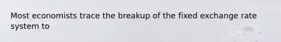 Most economists trace the breakup of the fixed exchange rate system to