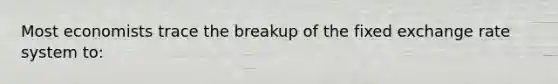 Most economists trace the breakup of the fixed exchange rate system to: