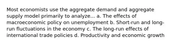 Most economists use the aggregate demand and aggregate supply model primarily to analyze... a. The effects of macroeconomic policy on unemployment b. Short-run and long-run fluctuations in the economy c. The long-run effects of international trade policies d. Productivity and economic growth