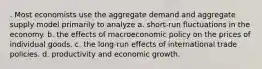 . Most economists use the aggregate demand and aggregate supply model primarily to analyze a. short-run fluctuations in the economy. b. the effects of macroeconomic policy on the prices of individual goods. c. the long-run effects of international trade policies. d. productivity and economic growth.