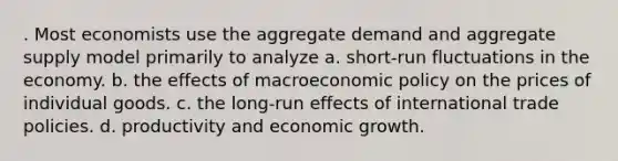 . Most economists use the aggregate demand and aggregate supply model primarily to analyze a. short-run fluctuations in the economy. b. the effects of macroeconomic policy on the prices of individual goods. c. the long-run effects of international trade policies. d. productivity and economic growth.