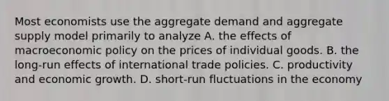 Most economists use the aggregate demand and aggregate supply model primarily to analyze A. the effects of macro<a href='https://www.questionai.com/knowledge/kWbX8L76Bu-economic-policy' class='anchor-knowledge'>economic policy</a> on the prices of individual goods. B. the long-run effects of international trade policies. C. productivity and economic growth. D. short-run fluctuations in the economy