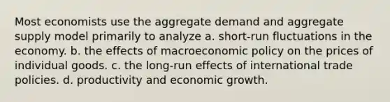 Most economists use the aggregate demand and aggregate supply model primarily to analyze a. short-run fluctuations in the economy. b. the effects of macroeconomic policy on the prices of individual goods. c. the long-run effects of international trade policies. d. productivity and economic growth.