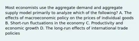 Most economists use the aggregate demand and aggregate supply model primarily to analyze which of the following? A. The effects of macroeconomic policy on the prices of individual goods B. Short-run fluctuations in the economy C. Productivity and economic growth D. The long-run effects of international trade policies