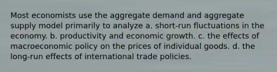 Most economists use the aggregate demand and aggregate supply model primarily to analyze a. short-run fluctuations in the economy. b. productivity and economic growth. c. the effects of macroeconomic policy on the prices of individual goods. d. the long-run effects of international trade policies.