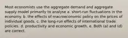 Most economists use the aggregate demand and aggregate supply model primarily to analyse a. short-run fluctuations in the economy. b. the effects of macroeconomic policy on the prices of individual goods. c. the long-run effects of international trade policies. d. productivity and economic growth. e. Both (a) and (d) are correct.