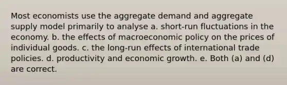 Most economists use the aggregate demand and aggregate supply model primarily to analyse a. short-run fluctuations in the economy. b. the effects of macroeconomic policy on the prices of individual goods. c. the long-run effects of international trade policies. d. productivity and economic growth. e. Both (a) and (d) are correct.