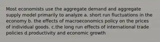 Most economists use the aggregate demand and aggregate supply model primarily to analyze a. short run fluctuations in the economy b. the effects of macroeconomics policy on the prices of individual goods. c.the long run effects of international trade policies d.productivity and economic growth