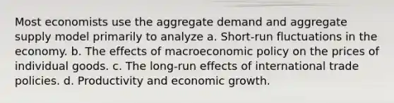 Most economists use the aggregate demand and aggregate supply model primarily to analyze a. Short-run fluctuations in the economy. b. The effects of macroeconomic policy on the prices of individual goods. c. The long-run effects of international trade policies. d. Productivity and economic growth.