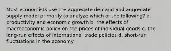 Most economists use the aggregate demand and aggregate supply model primarily to analyze which of the following? a. productivity and economic growth b. the effects of macroeconomic policy on the prices of individual goods c. the long-run effects of international trade policies d. short-run fluctuations in the economy