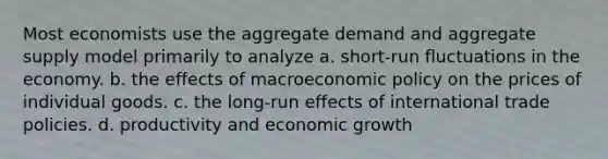 Most economists use the aggregate demand and aggregate supply model primarily to analyze a. short-run fluctuations in the economy. b. the effects of macroeconomic policy on the prices of individual goods. c. the long-run effects of international trade policies. d. productivity and economic growth