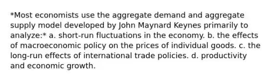 *Most economists use the aggregate demand and aggregate supply model developed by John Maynard Keynes primarily to analyze:* a. short-run fluctuations in the economy. b. the effects of macroeconomic policy on the prices of individual goods. c. the long-run effects of international trade policies. d. productivity and economic growth.