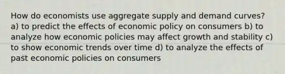 How do economists use aggregate supply and demand curves? a) to predict the effects of economic policy on consumers b) to analyze how economic policies may affect growth and stability c) to show economic trends over time d) to analyze the effects of past economic policies on consumers