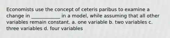 Economists use the concept of ceteris paribus to examine a change in ____________ in a model, while assuming that all other variables remain constant. a. one variable b. two variables c. three variables d. four variables