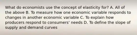 What do economists use the concept of elasticity for? A. All of the above B. To measure how one economic variable responds to changes in another economic variable C. To explain how producers respond to consumers' needs D. To define the slope of supply and demand curves