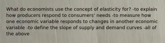 What do economists use the concept of elasticity for? -to explain how producers respond to consumers' needs -to measure how one economic variable responds to changes in another economic variable -to define the slope of supply and demand curves -all of the above