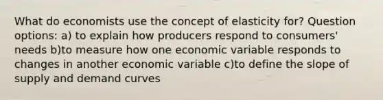 What do economists use the concept of elasticity for? Question options: a) to explain how producers respond to consumers' needs b)to measure how one economic variable responds to changes in another economic variable c)to define the slope of supply and demand curves