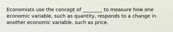 Economists use the concept of​ ________ to measure how one economic​ variable, such as​ quantity, responds to a change in another economic​ variable, such as price.