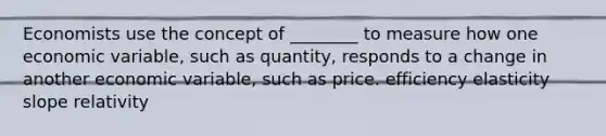 Economists use the concept of ________ to measure how one economic variable, such as quantity, responds to a change in another economic variable, such as price. efficiency elasticity slope relativity