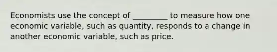 Economists use the concept of _________ to measure how one economic variable, such as quantity, responds to a change in another economic variable, such as price.