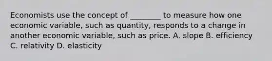 Economists use the concept of​ ________ to measure how one economic​ variable, such as​ quantity, responds to a change in another economic​ variable, such as price. A. slope B. efficiency C. relativity D. elasticity