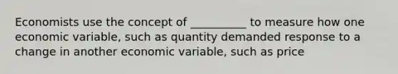 Economists use the concept of __________ to measure how one economic variable, such as quantity demanded response to a change in another economic variable, such as price