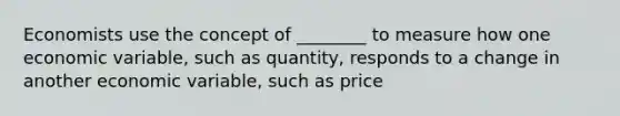 Economists use the concept of​ ________ to measure how one economic​ variable, such as​ quantity, responds to a change in another economic​ variable, such as price