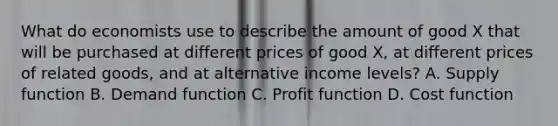 What do economists use to describe the amount of good X that will be purchased at different prices of good X, at different prices of related goods, and at alternative income levels? A. Supply function B. Demand function C. Profit function D. Cost function