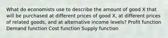 What do economists use to describe the amount of good X that will be purchased at different prices of good X, at different prices of related goods, and at alternative income levels? Profit function Demand function Cost function Supply function