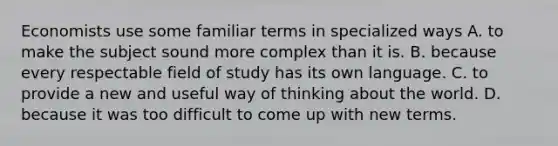 Economists use some familiar terms in specialized ways A. to make the subject sound more complex than it is. B. because every respectable field of study has its own language. C. to provide a new and useful way of thinking about the world. D. because it was too difficult to come up with new terms.