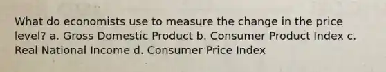 What do economists use to measure the change in the price level? a. Gross Domestic Product b. Consumer Product Index c. Real National Income d. Consumer Price Index